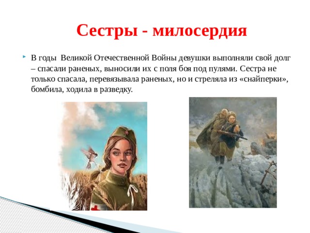  Сестры - милосердия В годы Великой Отечественной Войны девушки выполняли свой долг – спасали раненых, выносили их с поля боя под пулями. Сестра не только спасала, перевязывала раненых, но и стреляла из «снайперки», бомбила, ходила в разведку. 