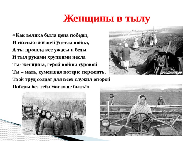  Женщины в тылу « Как велика была цена победы, И сколько жизней унесла война, А ты прошла все ужасы и беды И тыл руками хрупкими несла Ты- женщина, герой войны суровой Ты – мать, сумевшая потерю пережить. Твой труд солдат для всех служил опорой Победы без тебя могло не быть!» 