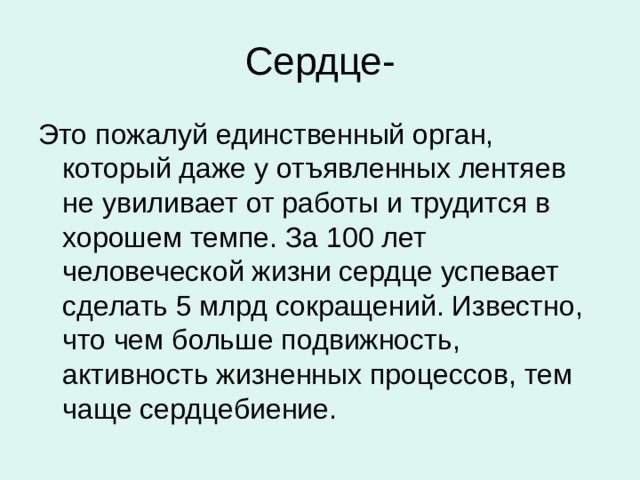 Сердце- Это пожалуй единственный орган, который даже у отъявленных лентяев не увиливает от работы и трудится в хорошем темпе. За 100 лет человеческой жизни сердце успевает сделать 5 млрд сокращений. Известно, что чем больше подвижность, активность жизненных процессов, тем чаще сердцебиение. 