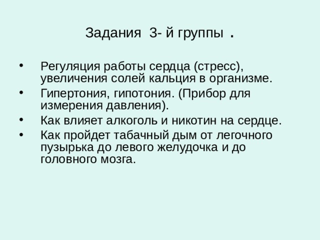 Задания 3- й группы . Регуляция работы сердца (стресс), увеличения солей кальция в организме. Гипертония, гипотония. (Прибор для измерения давления). Как влияет алкоголь и никотин на сердце. Как пройдет табачный дым от легочного пузырька до левого желудочка и до головного мозга.  
