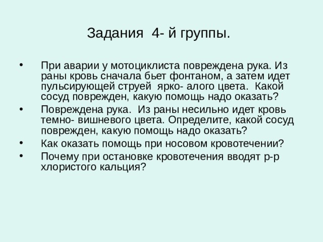 Задания 4- й группы.  При аварии у мотоциклиста повреждена рука. Из раны кровь сначала бьет фонтаном, а затем идет пульсирующей струей ярко- алого цвета. Какой сосуд поврежден, какую помощь надо оказать? Повреждена рука. Из раны несильно идет кровь темно- вишневого цвета. Определите, какой сосуд поврежден, какую помощь надо оказать? Как оказать помощь при носовом кровотечении? Почему при остановке кровотечения вводят р-р хлористого кальция?  