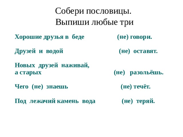 Собери пословицы. Выпиши любые три Хорошие друзья в беде (не) говори.   Друзей и водой (не) оставят.   Новых друзей наживай,  а старых (не) разольёшь.   Чего (не) знаешь (не) течёт.   Под лежачий камень вода (не) теряй. 