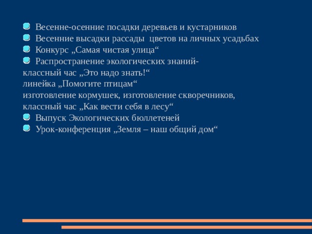  Весенне-осенние посадки деревьев и кустарников  Весенние высадки рассады цветов на личных усадьбах  Конкурс „Самая чистая улица“  Распространение экологических знаний- классный час „Это надо знать!“ линейка „Помогите птицам“ изготовление кормушек, изготовление скворечников, классный час „Как вести себя в лесу“  Выпуск Экологических бюллетеней  Урок-конференция „Земля – наш общий дом“  
