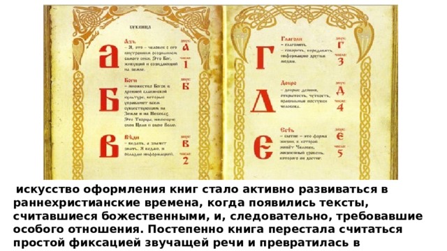  искусство оформления книг стало активно развиваться в раннехристианские времена, когда появились тексты, считавшиеся божественными, и, следовательно, требовавшие особого отношения. Постепенно книга перестала считаться простой фиксацией звучащей речи и превратилась в самостоятельное произведение искусства. Это отношение распространилось и на светские книги. 