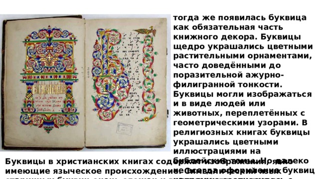 тогда же появилась буквица как обязательная часть книжного декора. Буквицы щедро украшались цветными растительными орнаментами, часто доведёнными до поразительной ажурно-филигранной тонкости. Буквицы могли изображаться и в виде людей или животных, переплетённых с геометрическими узорами. В религиозных книгах буквицы украшались цветными иллюстрациями на библейские темы. Но далеко не всегда оформление буквиц напрямую соотносилось с содержанием и назначением текста Буквицы в христианских книгах содержат изображения, явно имеющие языческое происхождение. Символический язык старинных буквиц очень сложен и во многом до сих пор не расшифрован. 