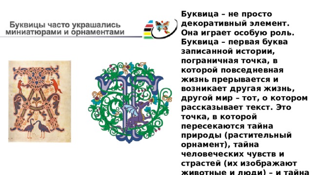 Буквица – не просто декоративный элемент. Она играет особую роль. Буквица – первая буква записанной истории, пограничная точка, в которой повседневная жизнь прерывается и возникает другая жизнь, другой мир – тот, о котором рассказывает текст. Это точка, в которой пересекаются тайна природы (растительный орнамент), тайна человеческих чувств и страстей (их изображают животные и люди) – и тайна слова, тайна преображения человека и мира под действием слова. Поэтому текст, оформленный с буквицами, воспринимается по-другому – он более живой. 