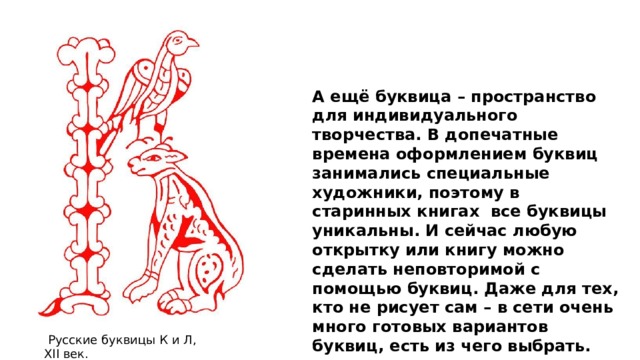 А ещё буквица – пространство для индивидуального творчества. В допечатные времена оформлением буквиц занимались специальные художники, поэтому в старинных книгах  все буквицы уникальны. И сейчас любую открытку или книгу можно сделать неповторимой с помощью буквиц. Даже для тех, кто не рисует сам – в сети очень много готовых вариантов буквиц, есть из чего выбрать.   Русские буквицы К и Л, XII век. 