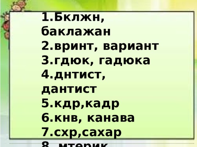 1.Бклжн, баклажан 2.вринт, вариант 3.гдюк, гадюка 4.днтист, дантист 5.кдр,кадр 6.кнв, канава 7.схр,сахар 8. мтерик, материк   1. Тапир -  2. Чурка -  3. Роман -  4. Ропот -  5. Атлас -  6. Тёрка -  7. Барон -  8. Товар – 