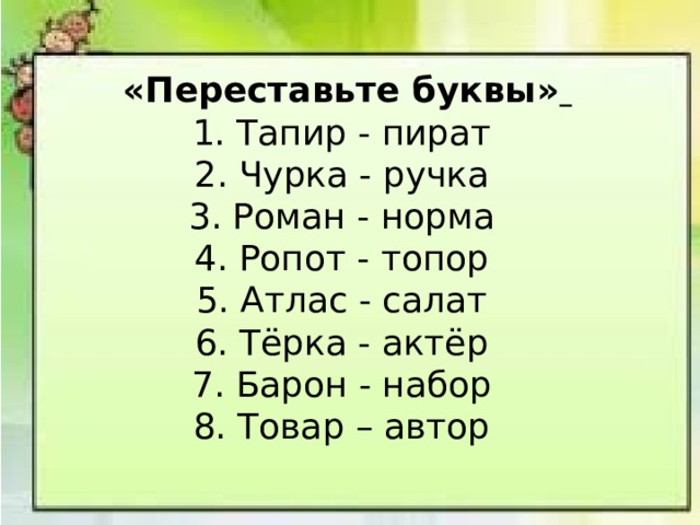  «Переставьте буквы»  1. Тапир - пират  2. Чурка - ручка  3. Роман - норма  4. Ропот - топор  5. Атлас - салат  6. Тёрка - актёр  7. Барон - набор  8. Товар – автор 