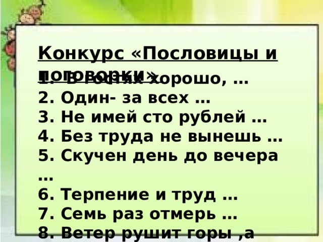 Конкурс «Пословицы и поговорки» 1. В гостях хорошо, … 2. Один- за всех … 3. Не имей сто рублей … 4. Без труда не вынешь … 5. Скучен день до вечера … 6. Терпение и труд … 7. Семь раз отмерь … 8. Ветер рушит горы ,а слово 