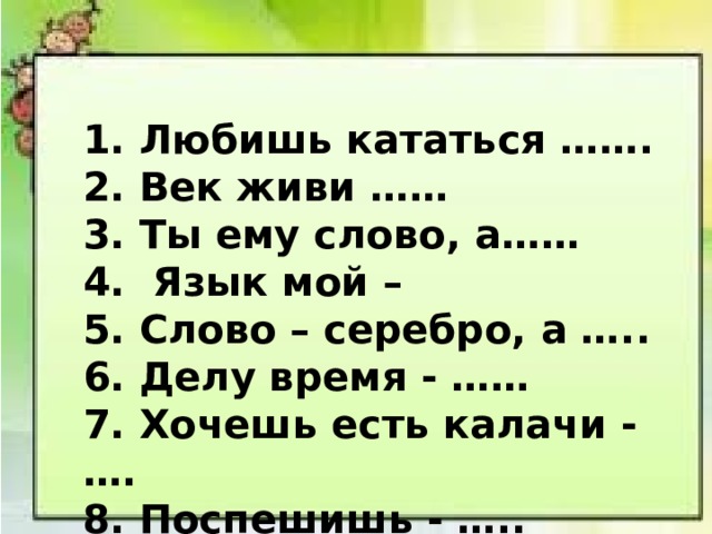 1. Любишь кататься ……. 2. Век живи …… 3. Ты ему слово, а…… 4. Язык мой – 5. Слово – серебро, а ….. 6. Делу время - …… 7. Хочешь есть калачи - …. 8. Поспешишь - ….. 