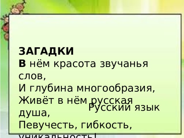  ЗАГАДКИ В нём красота звучанья слов, И глубина многообразия, Живёт в нём русская душа, Певучесть, гибкость, уникальность! Русский язык 