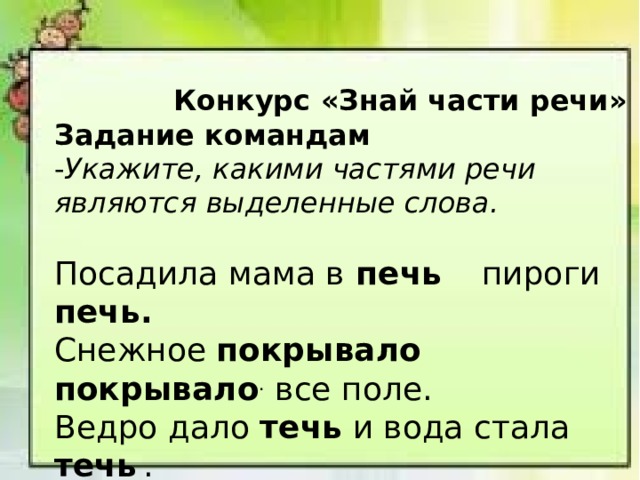  Конкурс «Знай части речи» Задание командам - Укажите, какими частями речи являются выделенные слова.  Посадила мама в печь   пироги печь. Снежное покрывало   покрывало . все поле. Ведро дало течь и вода стала течь  . 