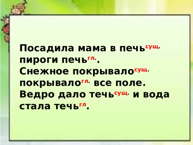 Посадила мама в печь сущ . пироги печь гл . . Снежное покрывало сущ . покрывало гл . все поле. Ведро дало течь сущ . и вода стала течь гл . 