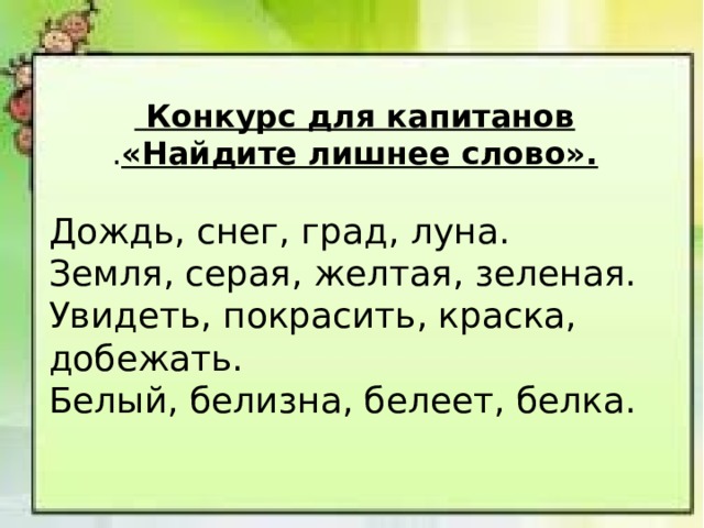  Конкурс для капитанов . «Найдите лишнее слово». Дождь, снег, град, луна. Земля, серая, желтая, зеленая. Увидеть, покрасить, краска, добежать. Белый, белизна, белеет, белка.   