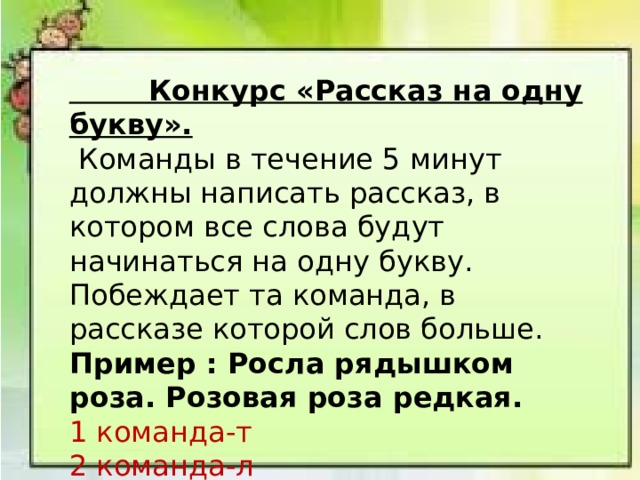  Конкурс «Рассказ на одну букву».   Команды в течение 5 минут должны написать рассказ, в котором все слова будут начинаться на одну букву. Побеждает та команда, в рассказе которой слов больше. Пример : Росла рядышком роза. Розовая роза редкая. 1 команда-т 2 команда-л 