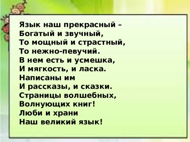  Язык наш прекрасный –  Богатый и звучный,  То мощный и страстный,  То нежно-певучий. В нем есть и усмешка,  И мягкость, и ласка.  Написаны им  И рассказы, и сказки. Страницы волшебных,  Волнующих книг!  Люби и храни  Наш великий язык! 