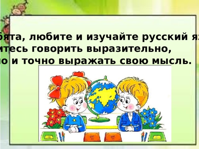 Ребята, любите и изучайте русский язык! Учитесь говорить выразительно, ясно и точно выражать свою мысль. 
