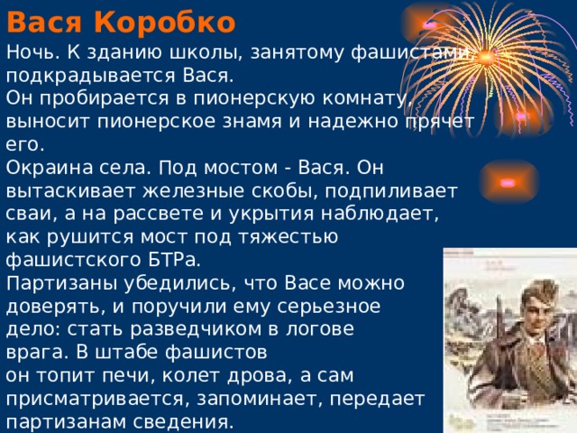 Вася Коробко Ночь. К зданию школы, занятому фашистами, подкрадывается Вася.  Он пробирается в пионерскую комнату, выносит пионерское знамя и надежно прячет его.  Окраина села. Под мостом - Вася. Он вытаскивает железные скобы, подпиливает сваи, а на рассвете и укрытия наблюдает, как рушится мост под тяжестью фашистского БТРа. Партизаны убедились, что Васе можно доверять, и поручили ему серьезное дело: стать разведчиком в логове врага. В штабе фашистов он топит печи, колет дрова, а сам присматривается, запоминает, передает партизанам сведения.             