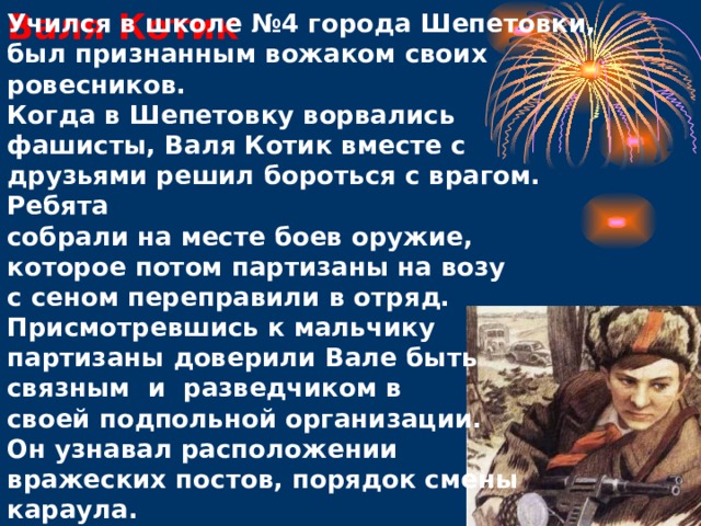 Валя Котик Учился в школе №4 города Шепетовки, был признанным вожаком своих ровесников.  Когда в Шепетовку ворвались фашисты, Валя Котик вместе с друзьями решил бороться с врагом. Ребята собрали на месте боев оружие, которое потом партизаны на возу с сеном переправили в отряд. Присмотревшись к мальчику партизаны доверили Вале быть связным и разведчиком в своей подпольной организации. Он узнавал расположении вражеских постов, порядок смены караула.           