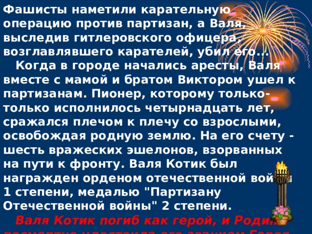 Фашисты наметили карательную операцию против партизан, а Валя, выследив гитлеровского офицера, возглавлявшего карателей, убил его...      Когда в городе начались аресты, Валя вместе с мамой и братом Виктором ушел к партизанам. Пионер, которому только-только исполнилось четырнадцать лет, сражался плечом к плечу со взрослыми, освобождая родную землю. На его счету - шесть вражеских эшелонов, взорванных на пути к фронту. Валя Котик был награжден орденом отечественной войны 1 степени, медалью 