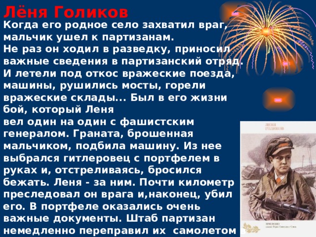 Лёня Голиков Когда его родное село захватил враг, мальчик ушел к партизанам.  Не раз он ходил в разведку, приносил важные сведения в партизанский отряд. И летели под откос вражеские поезда, машины, рушились мосты, горели вражеские склады... Был в его жизни бой, который Леня вел один на один с фашистским генералом. Граната, брошенная мальчиком, подбила машину. Из нее выбрался гитлеровец с портфелем в руках и, отстреливаясь, бросился бежать. Леня - за ним. Почти километр преследовал он врага и,наконец, убил его. В портфеле оказались очень важные документы. Штаб партизан немедленно переправил их самолетом в Москву.   