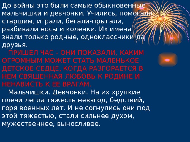 До войны это были самые обыкновенные мальчишки и девчонки. Учились, помогали старшим, играли, бегали-прыгали, разбивали носы и коленки. Их имена знали только родные, одноклассники да друзья.      ПРИШЕЛ ЧАС - ОНИ ПОКАЗАЛИ, КАКИМ ОГРОМНЫМ МОЖЕТ СТАТЬ МАЛЕНЬКОЕ ДЕТСКОЕ СЕДЦЕ, КОГДА РАЗГОРАЕТСЯ В НЕМ СВЯЩЕННАЯ ЛЮБОВЬ К РОДИНЕ И НЕНАВИСТЬ К ЕЕ ВРАГАМ.     Мальчишки. Девчонки. На их хрупкие плечи легла тяжесть невзгод, бедствий, горя военных лет. И не согнулись они под этой тяжестью, стали сильнее духом, мужественнее, выносливее.      