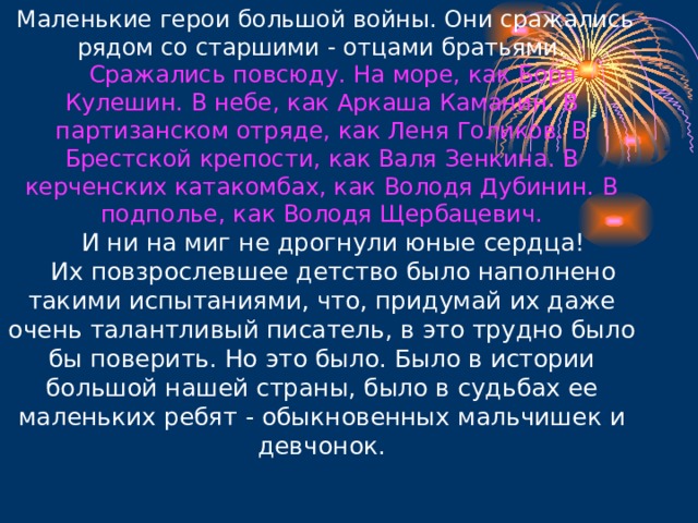   Маленькие герои большой войны. Они сражались рядом со старшими - отцами братьями.      Сражались повсюду. На море, как Боря Кулешин. В небе, как Аркаша Каманин. В партизанском отряде, как Леня Голиков. В Брестской крепости, как Валя Зенкина. В керченских катакомбах, как Володя Дубинин. В подполье, как Володя Щербацевич.      И ни на миг не дрогнули юные сердца!     Их повзрослевшее детство было наполнено такими испытаниями, что, придумай их даже очень талантливый писатель, в это трудно было бы поверить. Но это было. Было в истории большой нашей страны, было в судьбах ее маленьких ребят - обыкновенных мальчишек и девчонок. 