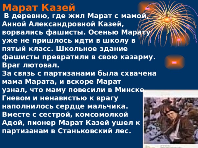 Марат Казей  В деревню, где жил Марат с мамой, Анной Александровной Казей, ворвались фашисты. Осенью Марату уже не пришлось идти в школу в пятый класс. Школьное здание фашисты превратили в свою казарму. Враг лютовал.  За связь с партизанами была схвачена мама Марата, и вскоре Марат узнал, что маму повесили в Минске. Гневом и ненавистью к врагу наполнилось сердце мальчика. Вместе с сестрой, комсомолкой Адой, пионер Марат Казей ушел к партизанам в Станьковский лес.    