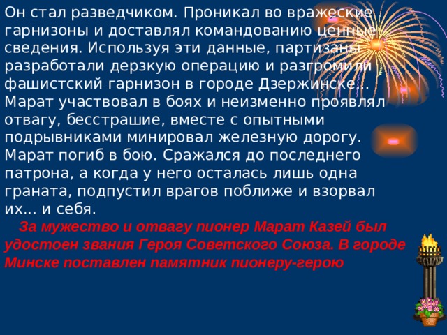 Он стал разведчиком. Проникал во вражеские гарнизоны и доставлял командованию ценные сведения. Используя эти данные, партизаны разработали дерзкую операцию и разгромили фашистский гарнизон в городе Дзержинске...  Марат участвовал в боях и неизменно проявлял отвагу, бесстрашие, вместе с опытными подрывниками минировал железную дорогу.  Марат погиб в бою. Сражался до последнего патрона, а когда у него осталась лишь одна граната, подпустил врагов поближе и взорвал их... и себя.      За мужество и отвагу пионер Марат Казей был удостоен звания Героя Советского Союза. В городе Минске поставлен памятник пионеру-герою 