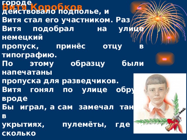 Витю война застала в пионерском лагере. Родной город занял враг, но в городе действовало подполье, и Витя стал его участником. Раз Витя подобрал на улице немецкий пропуск, принёс отцу в типографию. По этому образцу были напечатаны пропуска для разведчиков. Витя гонял по улице обруч: вроде Бы играл, а сам замечал танки в укрытиях, пулемёты, где и сколько разместилось немецких солдат. И всё, что узнавал, передавал партизанам. Витя Коробков 