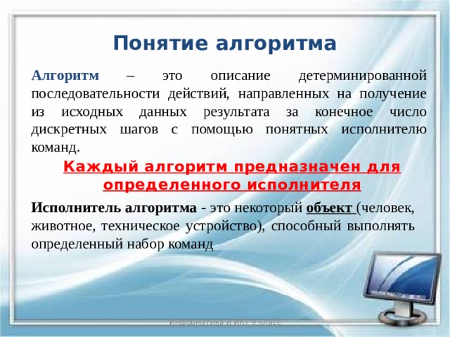 Понятие алгоритма Алгоритм – это описание детерминированной последовательности действий, направленных на получение из исходных данных результата за конечное число дискретных шагов с помощью понятных исполнителю команд. Каждый алгоритм предназначен для определенного исполнителя Исполнитель алгоритма - это некоторый объект (человек, животное, техническое устройство), способный выполнять определенный набор команд Информатика и ИКТ 9 класс  