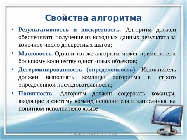 Свойства алгоритма Результативность и дискретность. Алгоритм должен обеспечивать получение из исходных данных результата за конечное число дискретных шагов; Массовость.  Один и тот же алгоритм может применятся к большому количеству однотипных объектов; Детерминированность (определенность).  Исполнитель должен выполнять команды алгоритма в строго определенной последовательности; Понятность.  Алгоритм должен содержать команды, входящие в систему команд исполнителя и записанные на понятном исполнителю языке Информатика и ИКТ 9 класс 3 