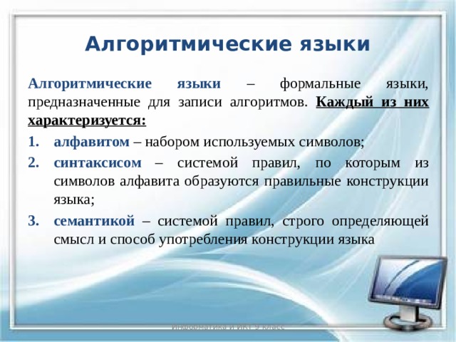 Алгоритмические языки Алгоритмические языки – формальные языки, предназначенные для записи алгоритмов. Каждый из них характеризуется: алфавитом – набором используемых символов; синтаксисом – системой правил, по которым из символов алфавита образуются правильные конструкции языка; семантикой – системой правил, строго определяющей смысл и способ употребления конструкции языка Информатика и ИКТ 9 класс 8 