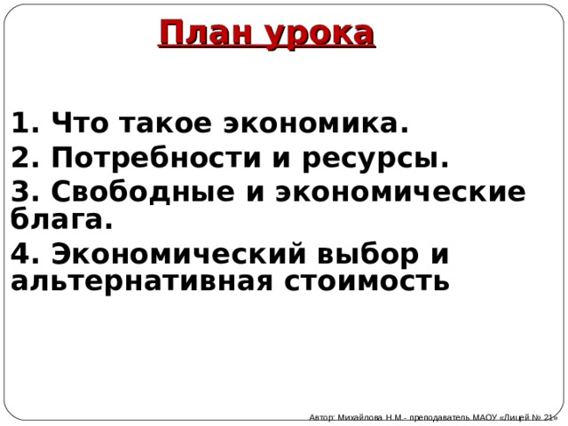 План урока 1. Что такое экономика. 2. Потребности и ресурсы. 3. Свободные и экономические блага. 4. Экономический выбор и альтернативная стоимость Автор: Михайлова Н.М.- преподаватель МАОУ «Лицей № 21» 