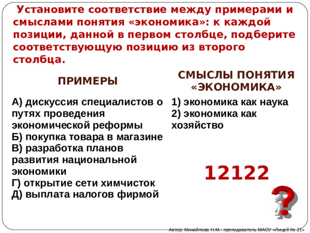  Установите соответствие между примерами и смыслами понятия «экономика»: к каждой позиции, данной в первом столбце, подберите соответствующую позицию из второго столбца. ПРИМЕРЫ   А) дискуссия специалистов о путях проведения экономической реформы Б) покупка товара в магазине В) разработка планов развития национальной экономики Г) открытие сети химчисток Д) выплата налогов фирмой   СМЫСЛЫ ПОНЯТИЯ «ЭКОНОМИКА»   1) экономика как наука 2) экономика как хозяйство 12122 Автор: Михайлова Н.М.- преподаватель МАОУ «Лицей № 21» 