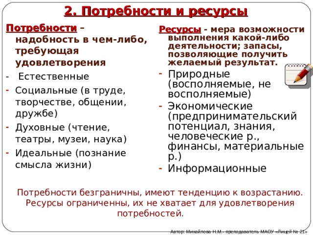 2. Потребности и ресурсы Потребности – надобность в чем-либо, требующая удовлетворения - Естественные Социальные (в труде, творчестве, общении, дружбе) Духовные (чтение, театры, музеи, наука) Идеальные (познание смысла жизни) Ресурсы  - мера возможности выполнения какой-либо деятельности; запасы, позволяющие получить желаемый результат. Природные (восполняемые, не восполняемые) Экономические (предпринимательский потенциал, знания, человеческие р., финансы, материальные р.) Информационные  Потребности безграничны, имеют тенденцию к возрастанию. Ресурсы ограниченны, их не хватает для удовлетворения потребностей. Автор: Михайлова Н.М.- преподаватель МАОУ «Лицей № 21» 