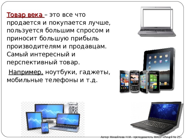 Товар века – это все что продается и покупается лучше, пользуется большим спросом и приносит большую прибыль производителям и продавцам. Самый интересный и перспективный товар.   Например, ноутбуки, гаджеты, мобильные телефоны и т.д. Автор: Михайлова Н.М.- преподаватель МАОУ «Лицей № 21» 