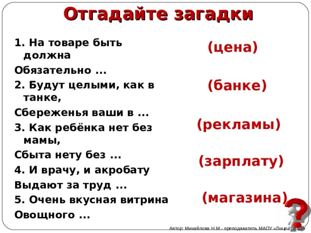 Отгадайте загадки 1. На товаре быть должна Обязательно ...    2. Будут целыми, как в танке, Сбереженья ваши в ...    3. Как ребёнка нет без мамы, Сбыта нету без ...     4. И врачу, и акробату Выдают за труд ...   5. Очень вкусная витрина Овощного ...      (цена) (банке) (рекламы)   (зарплату)  (магазина) Автор: Михайлова Н.М.- преподаватель МАОУ «Лицей № 21» 