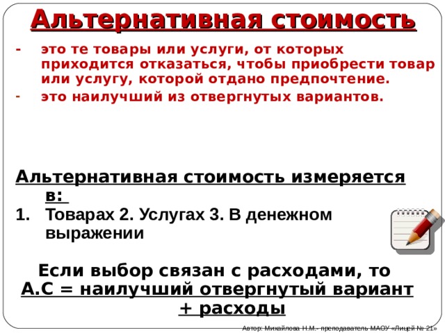 Альтернативная стоимость - это те товары или услуги, от которых приходится отказаться, чтобы приобрести товар или услугу, которой отдано предпочтение. это наилучший из отвергнутых вариантов.  Альтернативная стоимость измеряется в: Товарах 2. Услугах 3. В денежном выражении  Если выбор связан с расходами, то А.С = наилучший отвергнутый вариант + расходы  Автор: Михайлова Н.М.- преподаватель МАОУ «Лицей № 21» 