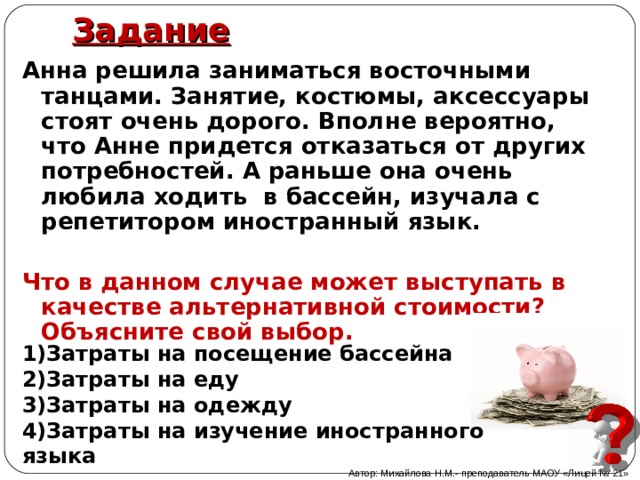 Задание   Анна решила заниматься восточными танцами. Занятие, костюмы, аксессуары стоят очень дорого. Вполне вероятно, что Анне придется отказаться от других потребностей. А раньше она очень любила ходить в бассейн, изучала с репетитором иностранный язык.  Что в данном случае может выступать в качестве альтернативной стоимости? Объясните свой выбор.  Затраты на посещение бассейна Затраты на еду Затраты на одежду Затраты на изучение иностранного языка Автор: Михайлова Н.М.- преподаватель МАОУ «Лицей № 21» 