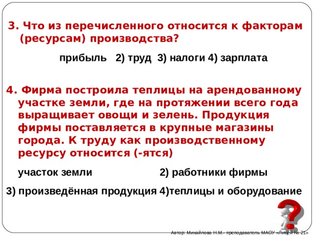 3. Что из перечисленного относится к факторам (ресурсам) производства? прибыль 2) труд 3) налоги 4) зарплата  4. Фирма построила теплицы на арендованному участке земли, где на протяжении всего года выращивает овощи и зелень. Продукция фирмы поставляется в крупные магазины города. К труду как производственному ресурсу относится (-ятся) участок земли 2) работники фирмы 3) произведённая продукция 4)теплицы и оборудование Автор: Михайлова Н.М.- преподаватель МАОУ «Лицей № 21» 