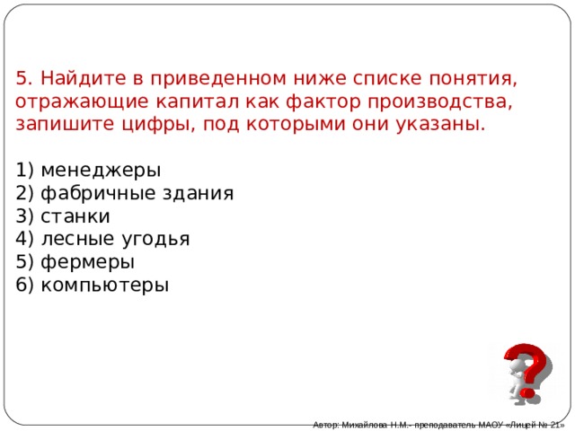 5. Найдите в приведенном ниже списке понятия, отражающие капитал как фактор производства, запишите цифры, под которыми они указаны. 1) менеджеры 2) фабричные здания 3) станки 4) лесные угодья 5) фермеры 6) компьютеры Автор: Михайлова Н.М.- преподаватель МАОУ «Лицей № 21» 