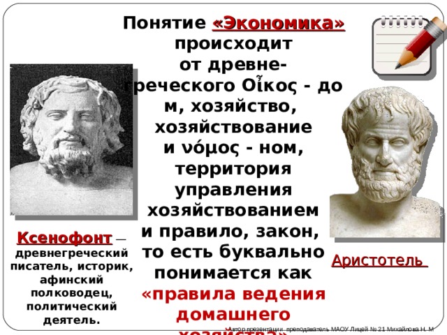 Понятие «Экономика» происходит от древне-греческого  Ο ἶκος - дом, хозяйство,  хозяйствование и νόμος - ном, территория управления хозяйствованием и правило, закон, то есть буквально понимается как «правила ведения домашнего хозяйства» Ксенофонт  — древнегреческий писатель, историк, афинский полководец, политический деятель. Аристотель (384-322 до н. э.), древнегреческий философ Автор презентации преподаватель МАОУ Лицей № 21 Михайлова Н. М 