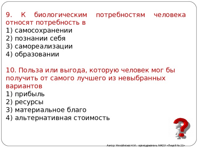 9. К биологическим потребностям человека относят потребность в 1) самосохранении 2) познании себя 3) самореализации 4) образовании 10. Польза или выгода, которую человек мог бы получить от самого лучшего из невыбранных вариантов 1) прибыль 2) ресурсы 3) материальное благо 4) альтернативная стоимость Автор: Михайлова Н.М.- преподаватель МАОУ «Лицей № 21» 