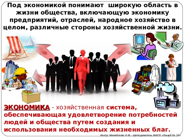 Под экономикой понимают широкую область в жизни общества, включающую экономику предприятий, отраслей, народное хозяйство в целом, различные стороны хозяйственной жизни. ЭКОНОМИКА  - хозяйственная система, обеспечивающая удовлетворение потребностей людей и общества путем создания и использования необходимых жизненных благ. Автор: Михайлова Н.М.- преподаватель МАОУ «Лицей № 21» 