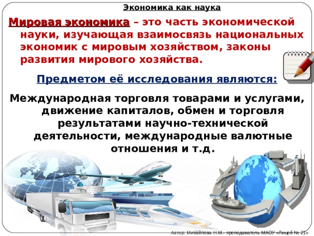 Экономика как наука Мировая экономика  – это часть экономической науки, изучающая взаимосвязь национальных экономик с мировым хозяйством, законы развития мирового хозяйства. Предметом её исследования являются: Международная торговля товарами и услугами, движение капиталов, обмен и торговля результатами научно-технической деятельности, международные валютные отношения и т.д. Автор: Михайлова Н.М.- преподаватель МАОУ «Лицей № 21» 