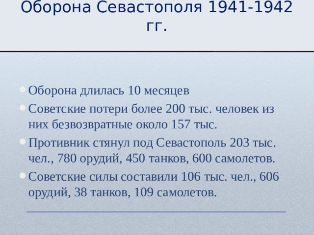 Оборона Севастополя 1941-1942 гг. Оборона длилась 10 месяцев Советские потери более 200 тыс. человек из них безвозвратные около 157 тыс. Противник стянул под Севастополь 203 тыс. чел., 780 орудий, 450 танков, 600 самолетов. Советские силы составили 106 тыс. чел., 606 орудий, 38 танков, 109 самолетов. 