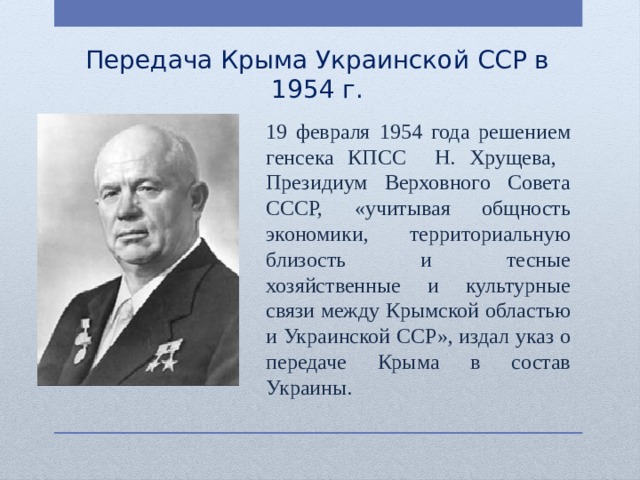 Передача Крыма Украинской ССР в 1954 г. 19 февраля 1954 года решением генсека КПСС Н. Хрущева, Президиум Верховного Совета СССР, «учитывая общность экономики, территориальную близость и тесные хозяйственные и культурные связи между Крымской областью и Украинской ССР», издал указ о передаче Крыма в состав Украины. 