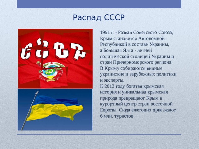Распад СССР 1991 г. - Развал Советского Союза; Крым становится Автономной Республикой в составе Украины, а Большая Ялта - летней политической столицей Украины и стран Причерноморского региона. В Крыму собираются видные украинские и зарубежных политики и эксперты. К 2013 году богатая крымская история и уникальная крымская природа превращают Крым в курортный центр стран восточной Европы. Сюда ежегодно приезжают 6 млн. туристов. 